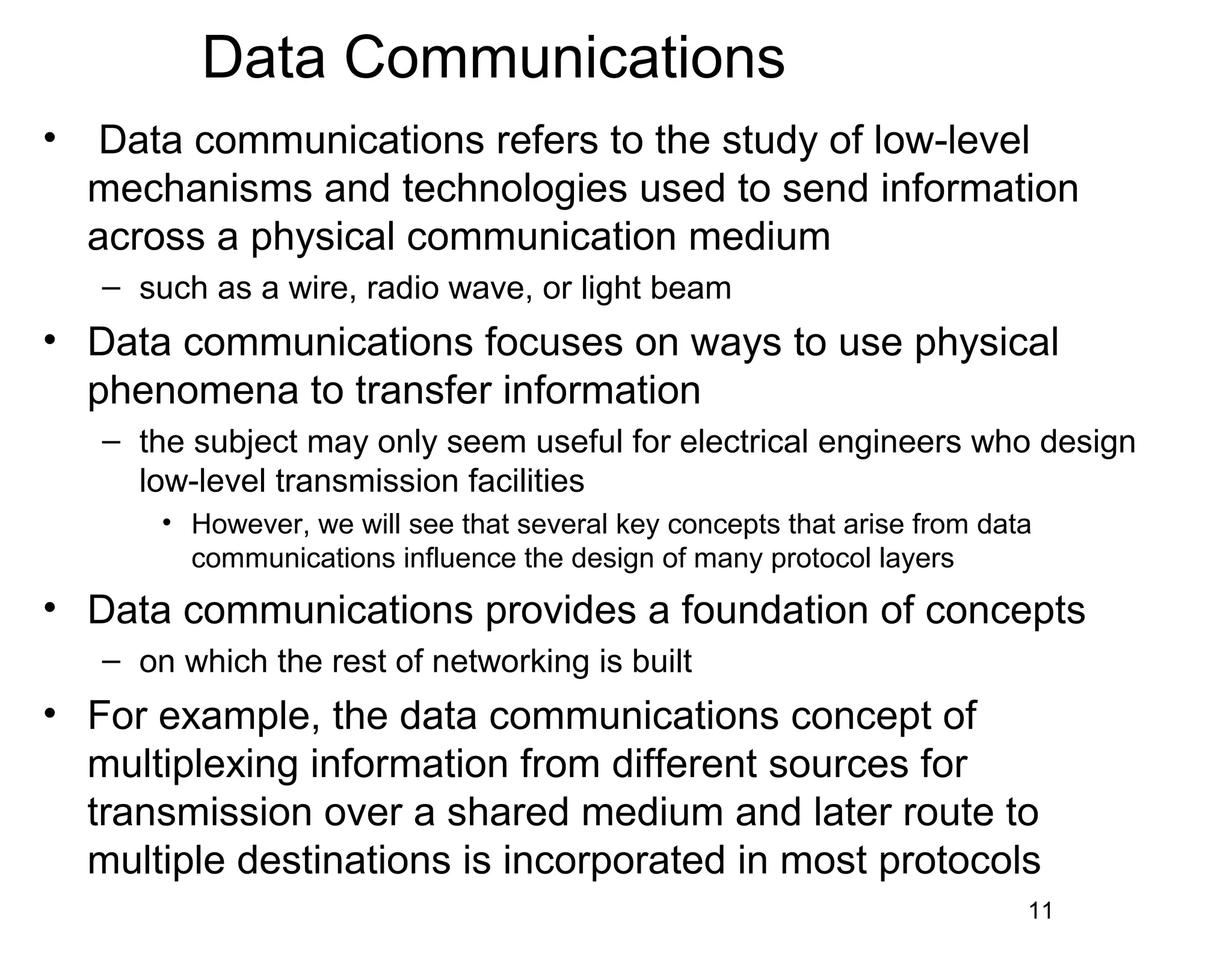 Data Communications
• Data communications refers to the study of low-level
mechanisms and technologies used to send information
across a physical communication medium
– such as a wire, radio wave, or light beam
• Data communications focuses on ways to use physical
phenomena to transfer information
– the subject may only seem useful for electrical engineers who design
low-level transmission facilities
• However, we will see that several key concepts that arise from data
communications influence the design of many protocol layers
• Data communications provides a foundation of concepts
– on which the rest of networking is built
• For example, the data communications concept of
multiplexing information from different sources for
transmission over a shared medium and later route to
multiple destinations is incorporated in most protocols
11
 