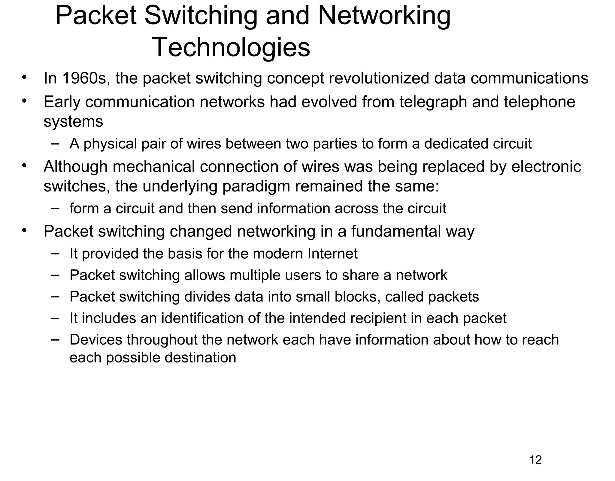 Packet Switching and Networking
Technologies
• In 1960s, the packet switching concept revolutionized data communications
• Early communication networks had evolved from telegraph and telephone
systems
– A physical pair of wires between two parties to form a dedicated circuit
• Although mechanical connection of wires was being replaced by electronic
switches, the underlying paradigm remained the same:
– form a circuit and then send information across the circuit
• Packet switching changed networking in a fundamental way
– It provided the basis for the modern Internet
– Packet switching allows multiple users to share a network
– Packet switching divides data into small blocks, called packets
– It includes an identification of the intended recipient in each packet
– Devices throughout the network each have information about how to reach
each possible destination
12
 