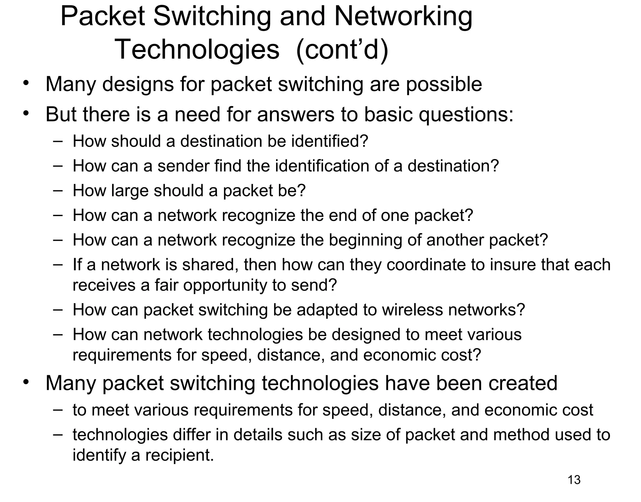 Packet Switching and Networking
Technologies (cont’d)
• Many designs for packet switching are possible
• But there is a need for answers to basic questions:
– How should a destination be identified?
– How can a sender find the identification of a destination?
– How large should a packet be?
– How can a network recognize the end of one packet?
– How can a network recognize the beginning of another packet?
– If a network is shared, then how can they coordinate to insure that each
receives a fair opportunity to send?
– How can packet switching be adapted to wireless networks?
– How can network technologies be designed to meet various
requirements for speed, distance, and economic cost?
• Many packet switching technologies have been created
– to meet various requirements for speed, distance, and economic cost
– technologies differ in details such as size of packet and method used to
identify a recipient.
13
 