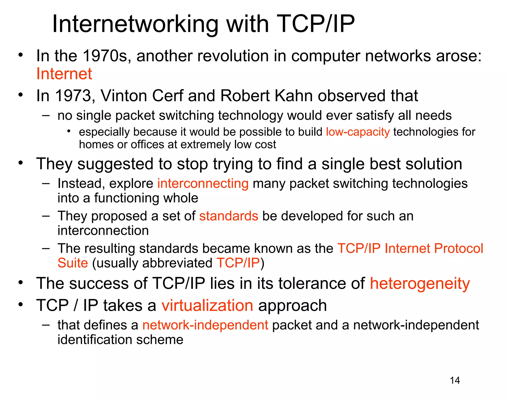 Internetworking with TCP/IP
• In the 1970s, another revolution in computer networks arose:
Internet
• In 1973, Vinton Cerf and Robert Kahn observed that
– no single packet switching technology would ever satisfy all needs
• especially because it would be possible to build low-capacity technologies for
homes or offices at extremely low cost
• They suggested to stop trying to find a single best solution
– Instead, explore interconnecting many packet switching technologies
into a functioning whole
– They proposed a set of standards be developed for such an
interconnection
– The resulting standards became known as the TCP/IP Internet Protocol
Suite (usually abbreviated TCP/IP)
• The success of TCP/IP lies in its tolerance of heterogeneity
• TCP / IP takes a virtualization approach
– that defines a network-independent packet and a network-independent
identification scheme
14
 