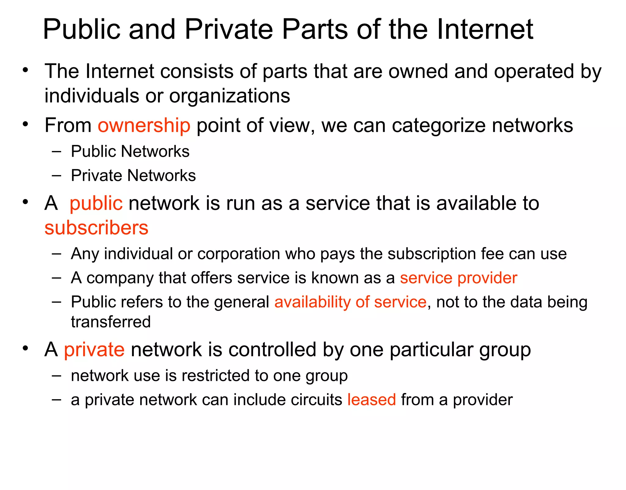 Public and Private Parts of the Internet
• The Internet consists of parts that are owned and operated by
individuals or organizations
• From ownership point of view, we can categorize networks
– Public Networks
– Private Networks
• A public network is run as a service that is available to
subscribers
– Any individual or corporation who pays the subscription fee can use
– A company that offers service is known as a service provider
– Public refers to the general availability of service, not to the data being
transferred
• A private network is controlled by one particular group
– network use is restricted to one group
– a private network can include circuits leased from a provider
 