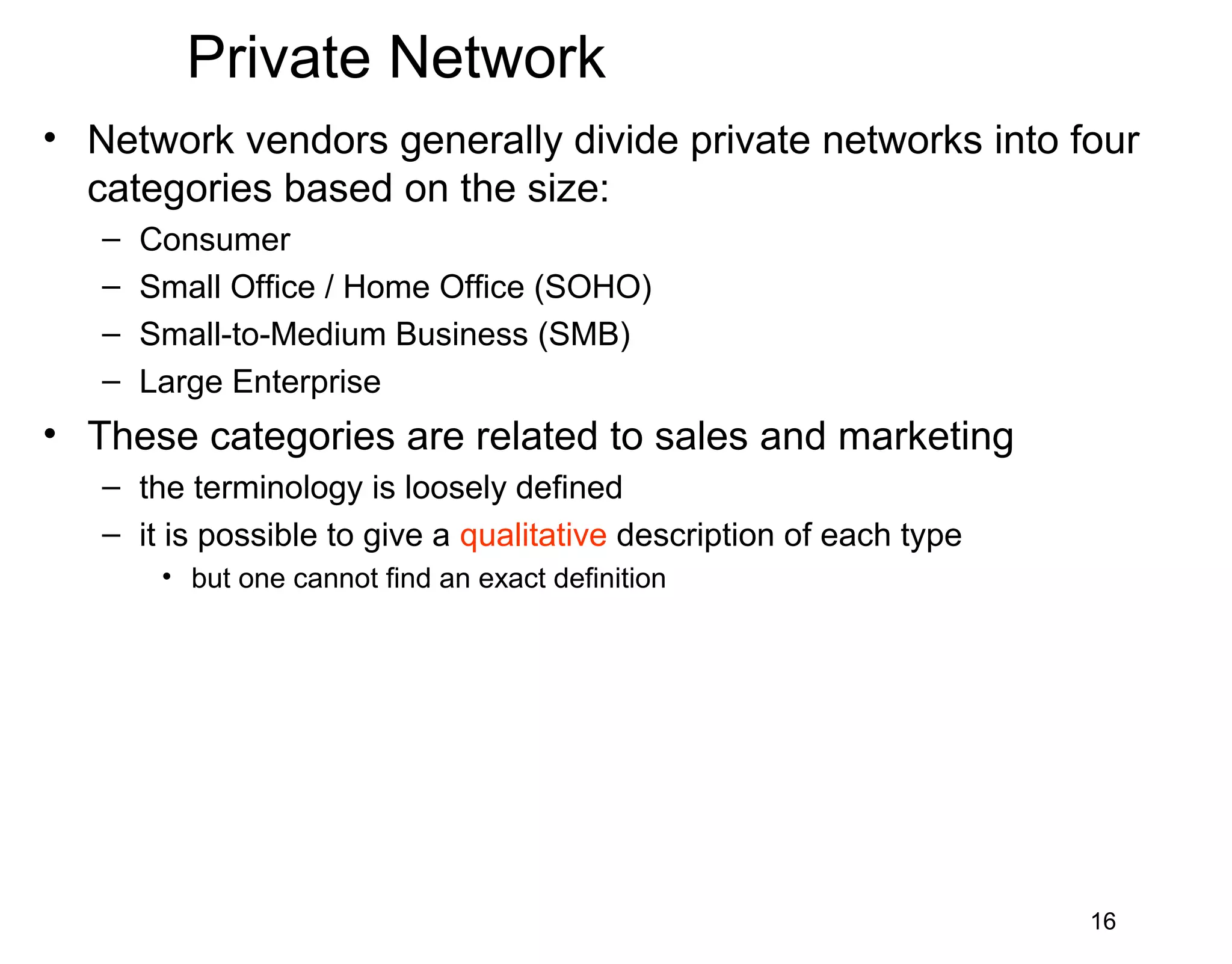 Private Network
• Network vendors generally divide private networks into four
categories based on the size:
– Consumer
– Small Office / Home Office (SOHO)
– Small-to-Medium Business (SMB)
– Large Enterprise
• These categories are related to sales and marketing
– the terminology is loosely defined
– it is possible to give a qualitative description of each type
• but one cannot find an exact definition
16
 