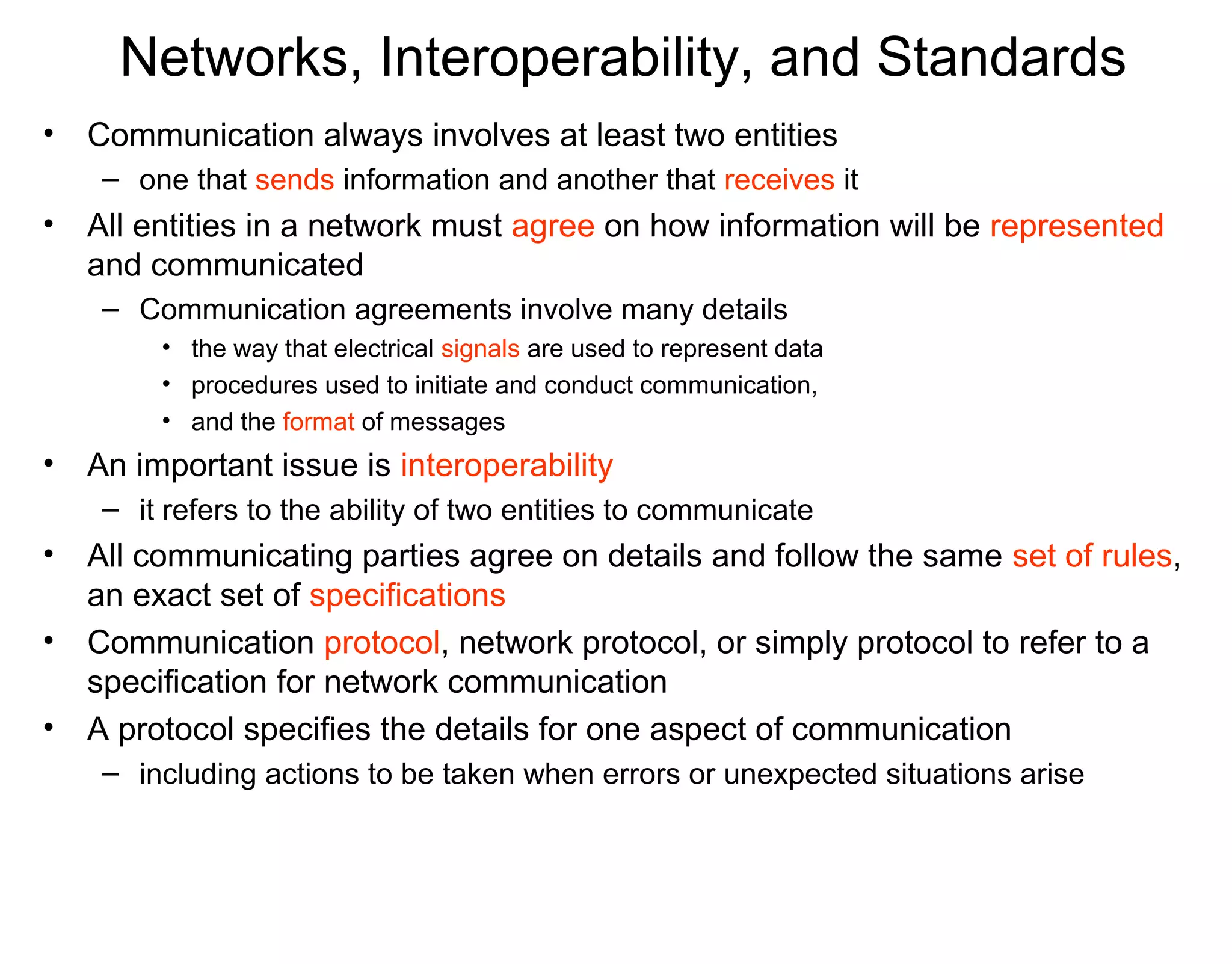 Networks, Interoperability, and Standards
• Communication always involves at least two entities
– one that sends information and another that receives it
• All entities in a network must agree on how information will be represented
and communicated
– Communication agreements involve many details
• the way that electrical signals are used to represent data
• procedures used to initiate and conduct communication,
• and the format of messages
• An important issue is interoperability
– it refers to the ability of two entities to communicate
• All communicating parties agree on details and follow the same set of rules,
an exact set of specifications
• Communication protocol, network protocol, or simply protocol to refer to a
specification for network communication
• A protocol specifies the details for one aspect of communication
– including actions to be taken when errors or unexpected situations arise
 