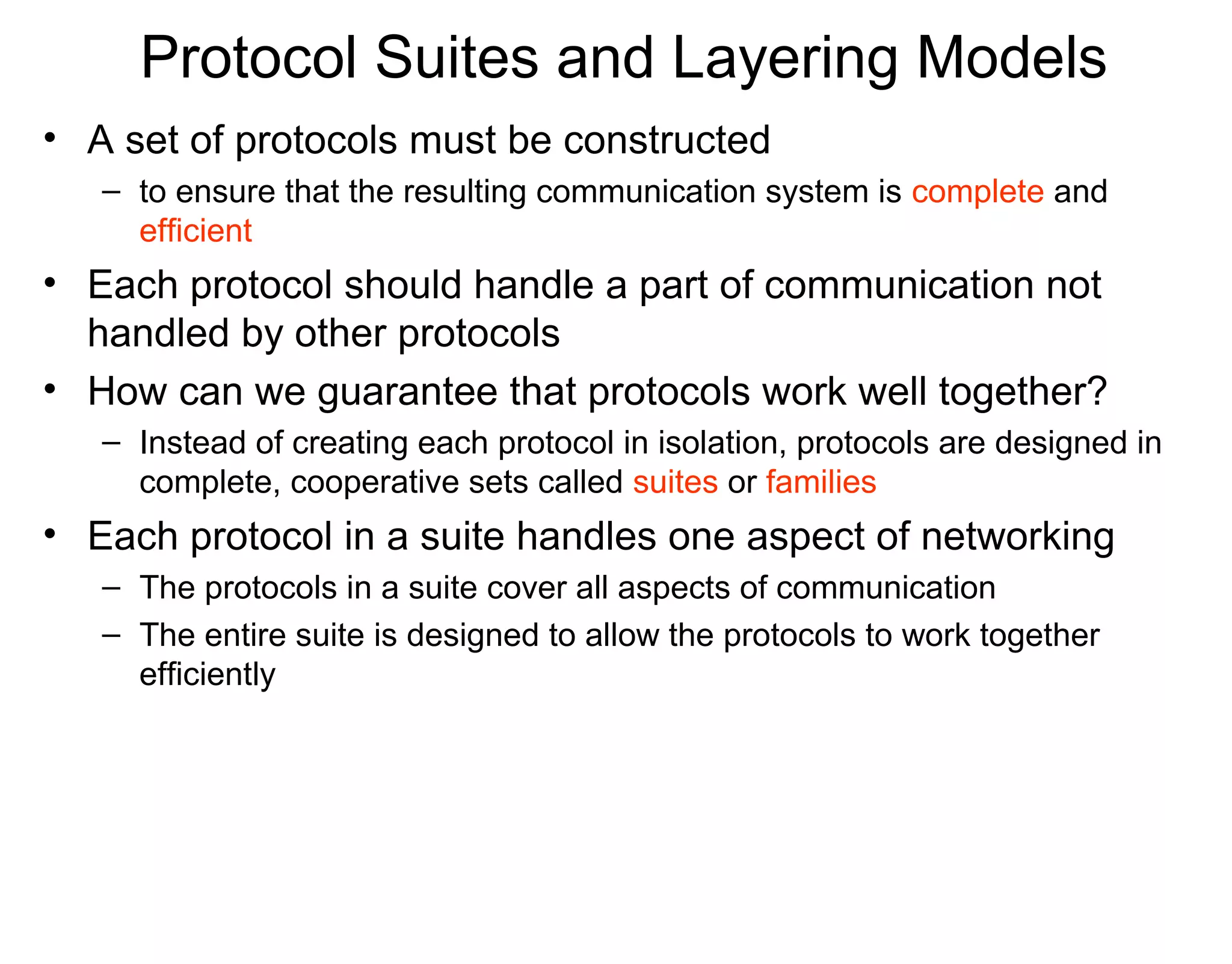 Protocol Suites and Layering Models
• A set of protocols must be constructed
– to ensure that the resulting communication system is complete and
efficient
• Each protocol should handle a part of communication not
handled by other protocols
• How can we guarantee that protocols work well together?
– Instead of creating each protocol in isolation, protocols are designed in
complete, cooperative sets called suites or families
• Each protocol in a suite handles one aspect of networking
– The protocols in a suite cover all aspects of communication
– The entire suite is designed to allow the protocols to work together
efficiently
 