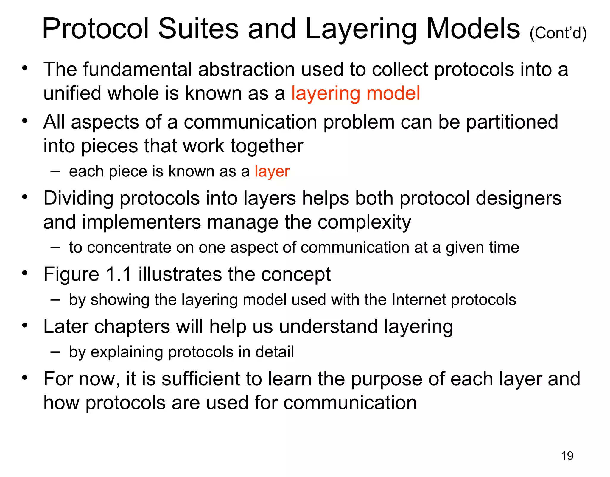 19
Protocol Suites and Layering Models (Cont’d)
• The fundamental abstraction used to collect protocols into a
unified whole is known as a layering model
• All aspects of a communication problem can be partitioned
into pieces that work together
– each piece is known as a layer
• Dividing protocols into layers helps both protocol designers
and implementers manage the complexity
– to concentrate on one aspect of communication at a given time
• Figure 1.1 illustrates the concept
– by showing the layering model used with the Internet protocols
• Later chapters will help us understand layering
– by explaining protocols in detail
• For now, it is sufficient to learn the purpose of each layer and
how protocols are used for communication
 