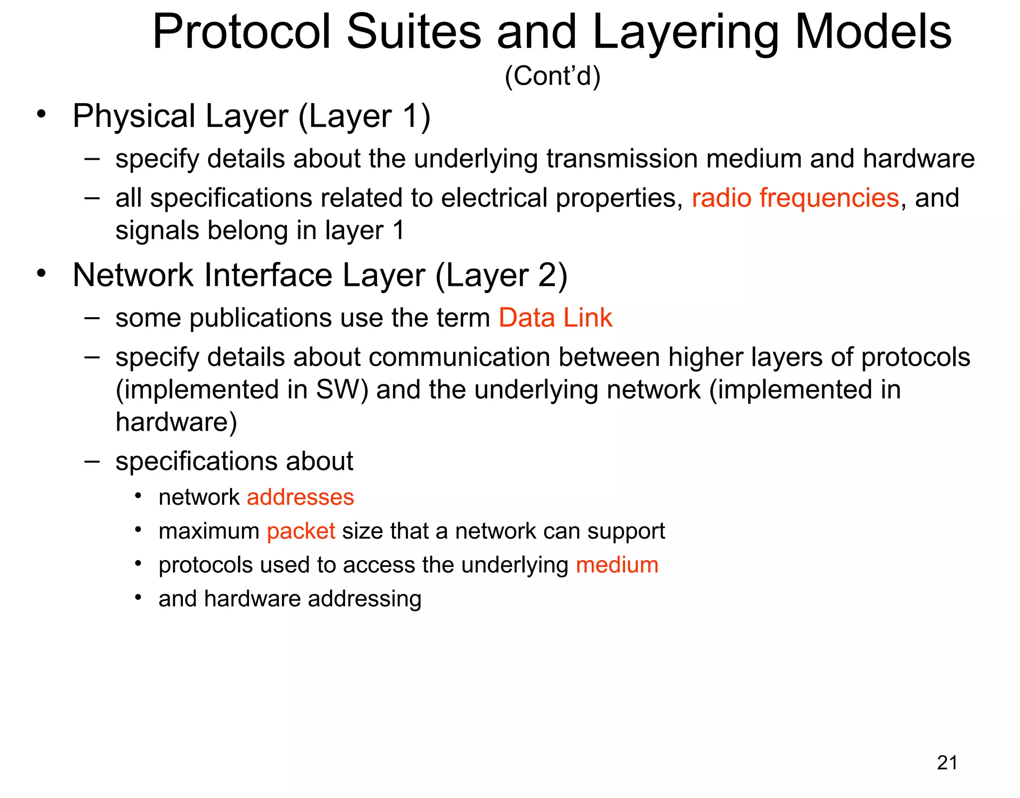 21
Protocol Suites and Layering Models
(Cont’d)
• Physical Layer (Layer 1)
– specify details about the underlying transmission medium and hardware
– all specifications related to electrical properties, radio frequencies, and
signals belong in layer 1
• Network Interface Layer (Layer 2)
– some publications use the term Data Link
– specify details about communication between higher layers of protocols
(implemented in SW) and the underlying network (implemented in
hardware)
– specifications about
• network addresses
• maximum packet size that a network can support
• protocols used to access the underlying medium
• and hardware addressing
 