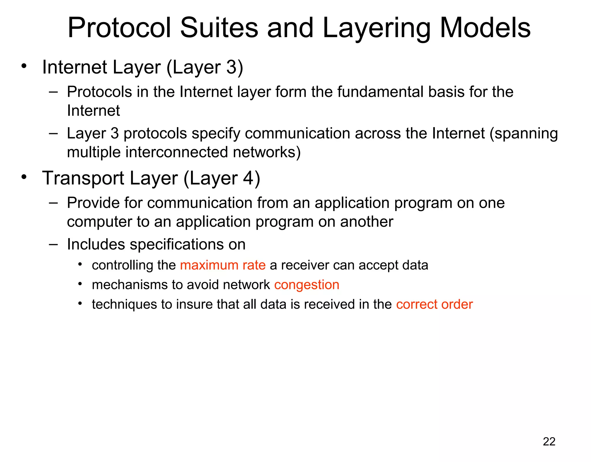 22
Protocol Suites and Layering Models
• Internet Layer (Layer 3)
– Protocols in the Internet layer form the fundamental basis for the
Internet
– Layer 3 protocols specify communication across the Internet (spanning
multiple interconnected networks)
• Transport Layer (Layer 4)
– Provide for communication from an application program on one
computer to an application program on another
– Includes specifications on
• controlling the maximum rate a receiver can accept data
• mechanisms to avoid network congestion
• techniques to insure that all data is received in the correct order
 