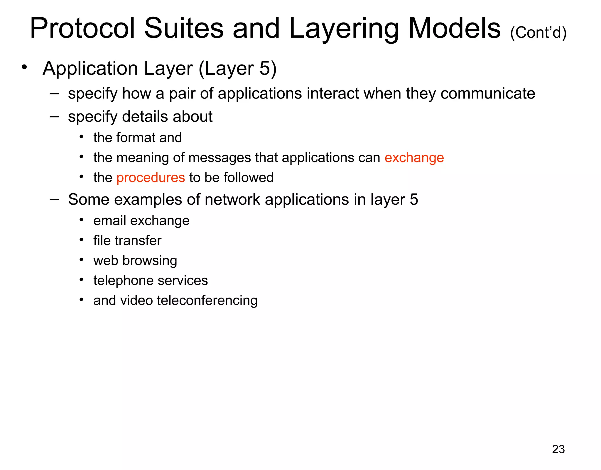 23
Protocol Suites and Layering Models (Cont’d)
• Application Layer (Layer 5)
– specify how a pair of applications interact when they communicate
– specify details about
• the format and
• the meaning of messages that applications can exchange
• the procedures to be followed
– Some examples of network applications in layer 5
• email exchange
• file transfer
• web browsing
• telephone services
• and video teleconferencing
 