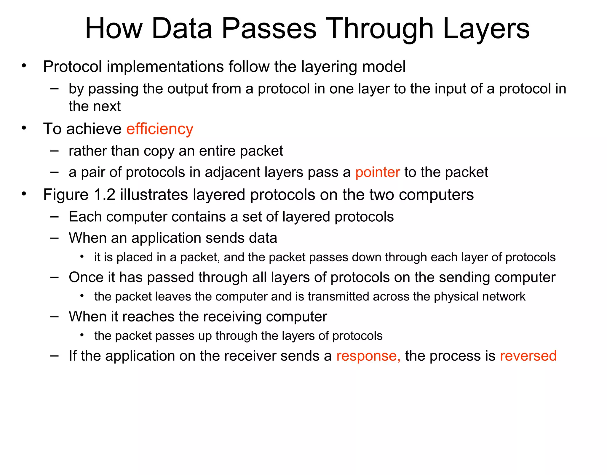 How Data Passes Through Layers
• Protocol implementations follow the layering model
– by passing the output from a protocol in one layer to the input of a protocol in
the next
• To achieve efficiency
– rather than copy an entire packet
– a pair of protocols in adjacent layers pass a pointer to the packet
• Figure 1.2 illustrates layered protocols on the two computers
– Each computer contains a set of layered protocols
– When an application sends data
• it is placed in a packet, and the packet passes down through each layer of protocols
– Once it has passed through all layers of protocols on the sending computer
• the packet leaves the computer and is transmitted across the physical network
– When it reaches the receiving computer
• the packet passes up through the layers of protocols
– If the application on the receiver sends a response, the process is reversed
 