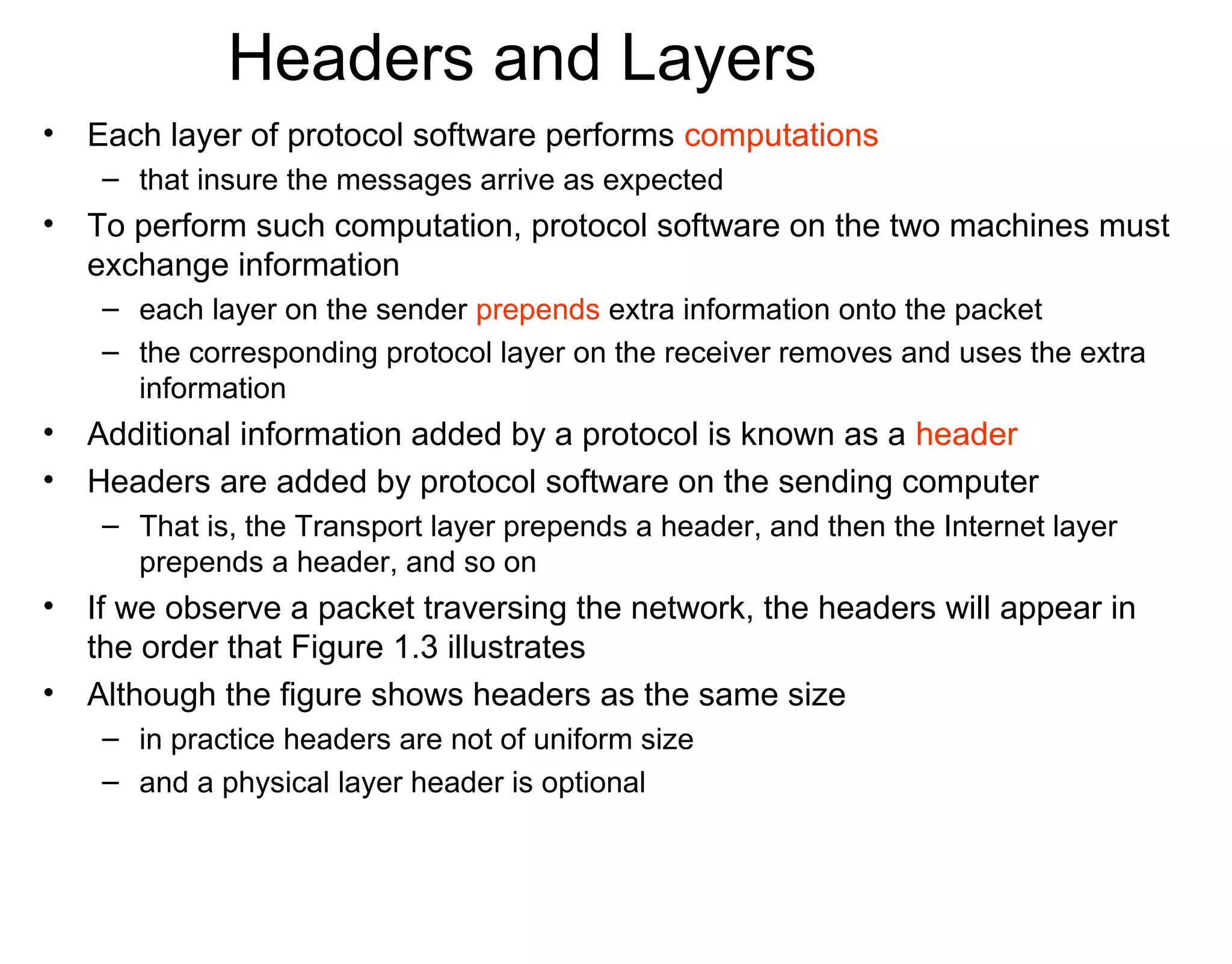 Headers and Layers
• Each layer of protocol software performs computations
– that insure the messages arrive as expected
• To perform such computation, protocol software on the two machines must
exchange information
– each layer on the sender prepends extra information onto the packet
– the corresponding protocol layer on the receiver removes and uses the extra
information
• Additional information added by a protocol is known as a header
• Headers are added by protocol software on the sending computer
– That is, the Transport layer prepends a header, and then the Internet layer
prepends a header, and so on
• If we observe a packet traversing the network, the headers will appear in
the order that Figure 1.3 illustrates
• Although the figure shows headers as the same size
– in practice headers are not of uniform size
– and a physical layer header is optional
 