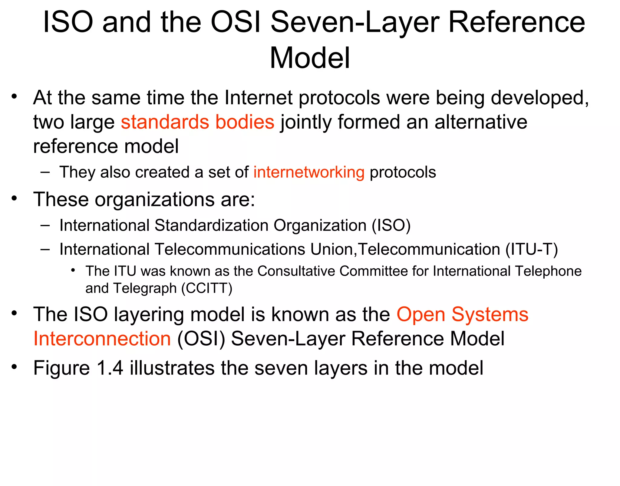 ISO and the OSI Seven-Layer Reference
Model
• At the same time the Internet protocols were being developed,
two large standards bodies jointly formed an alternative
reference model
– They also created a set of internetworking protocols
• These organizations are:
– International Standardization Organization (ISO)
– International Telecommunications Union,Telecommunication (ITU-T)
• The ITU was known as the Consultative Committee for International Telephone
and Telegraph (CCITT)
• The ISO layering model is known as the Open Systems
Interconnection (OSI) Seven-Layer Reference Model
• Figure 1.4 illustrates the seven layers in the model
 