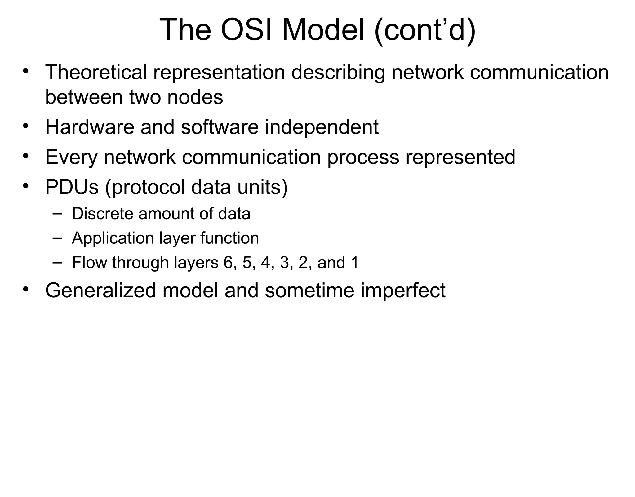 The OSI Model (cont’d)
• Theoretical representation describing network communication
between two nodes
• Hardware and software independent
• Every network communication process represented
• PDUs (protocol data units)
– Discrete amount of data
– Application layer function
– Flow through layers 6, 5, 4, 3, 2, and 1
• Generalized model and sometime imperfect
 