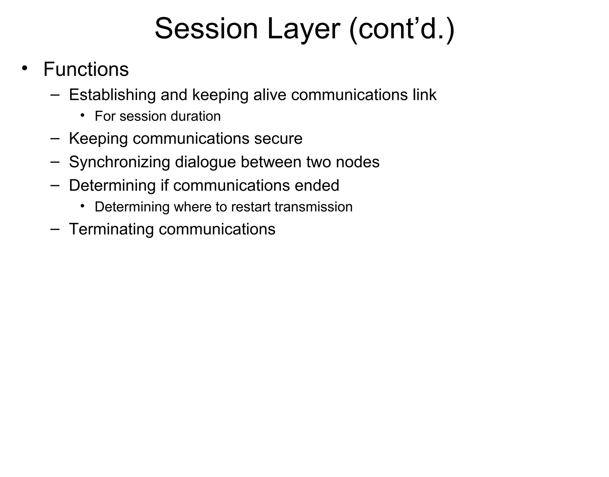 Session Layer (cont’d.)
• Functions
– Establishing and keeping alive communications link
• For session duration
– Keeping communications secure
– Synchronizing dialogue between two nodes
– Determining if communications ended
• Determining where to restart transmission
– Terminating communications
 