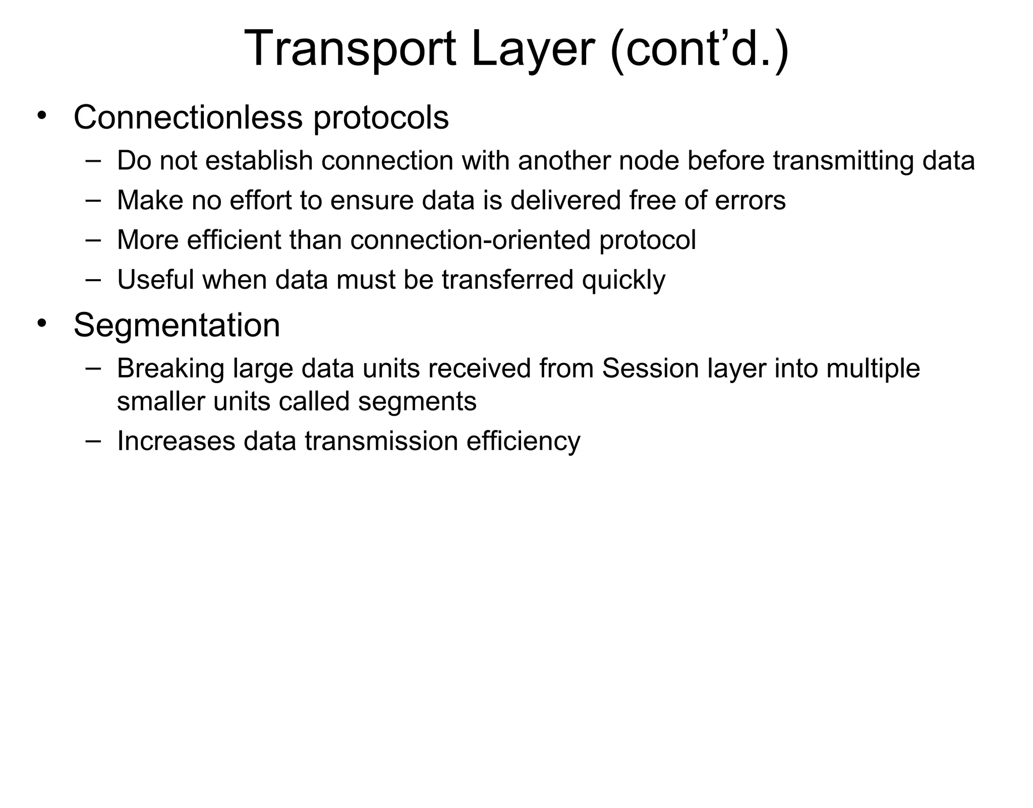 Transport Layer (cont’d.)
• Connectionless protocols
– Do not establish connection with another node before transmitting data
– Make no effort to ensure data is delivered free of errors
– More efficient than connection-oriented protocol
– Useful when data must be transferred quickly
• Segmentation
– Breaking large data units received from Session layer into multiple
smaller units called segments
– Increases data transmission efficiency
 