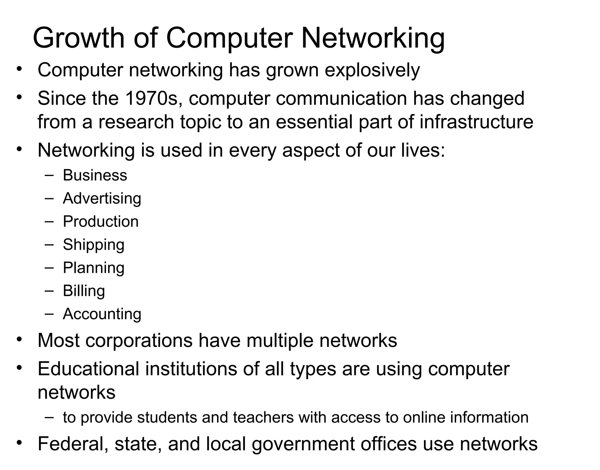 Growth of Computer Networking
• Computer networking has grown explosively
• Since the 1970s, computer communication has changed
from a research topic to an essential part of infrastructure
• Networking is used in every aspect of our lives:
– Business
– Advertising
– Production
– Shipping
– Planning
– Billing
– Accounting
• Most corporations have multiple networks
• Educational institutions of all types are using computer
networks
– to provide students and teachers with access to online information
• Federal, state, and local government offices use networks
 
