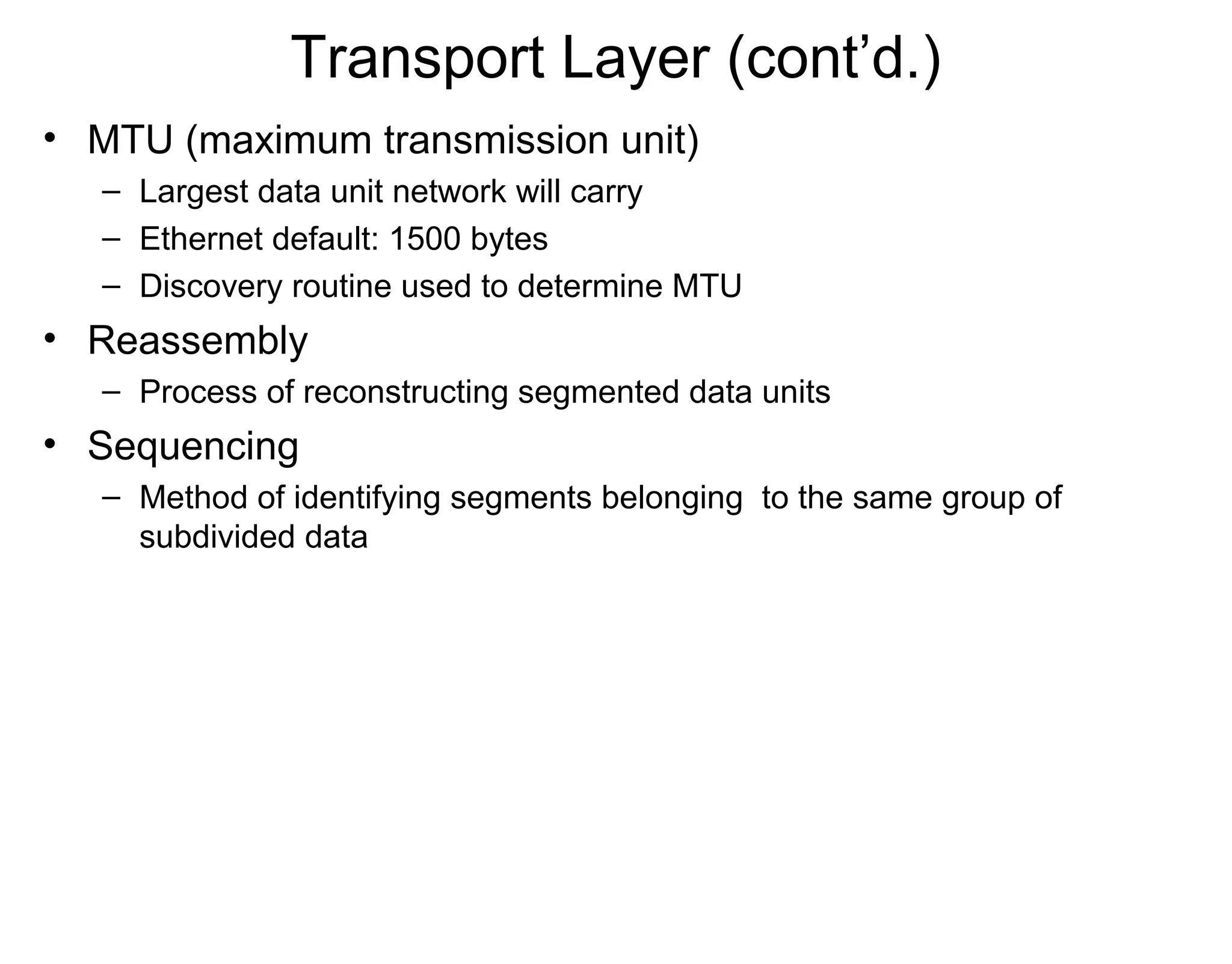 Transport Layer (cont’d.)
• MTU (maximum transmission unit)
– Largest data unit network will carry
– Ethernet default: 1500 bytes
– Discovery routine used to determine MTU
• Reassembly
– Process of reconstructing segmented data units
• Sequencing
– Method of identifying segments belonging to the same group of
subdivided data
 