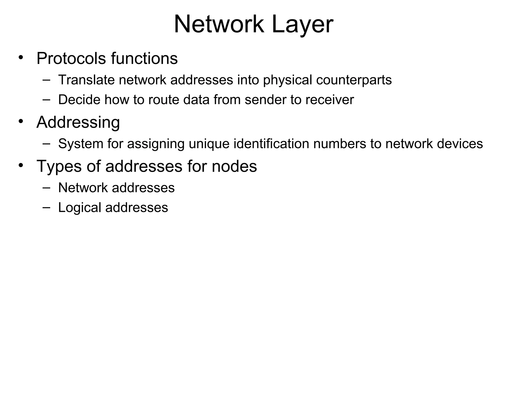 Network Layer
• Protocols functions
– Translate network addresses into physical counterparts
– Decide how to route data from sender to receiver
• Addressing
– System for assigning unique identification numbers to network devices
• Types of addresses for nodes
– Network addresses
– Logical addresses
 