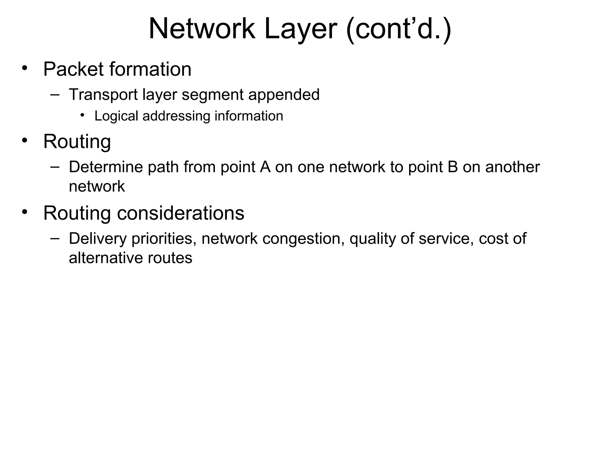 Network Layer (cont’d.)
• Packet formation
– Transport layer segment appended
• Logical addressing information
• Routing
– Determine path from point A on one network to point B on another
network
• Routing considerations
– Delivery priorities, network congestion, quality of service, cost of
alternative routes
 
