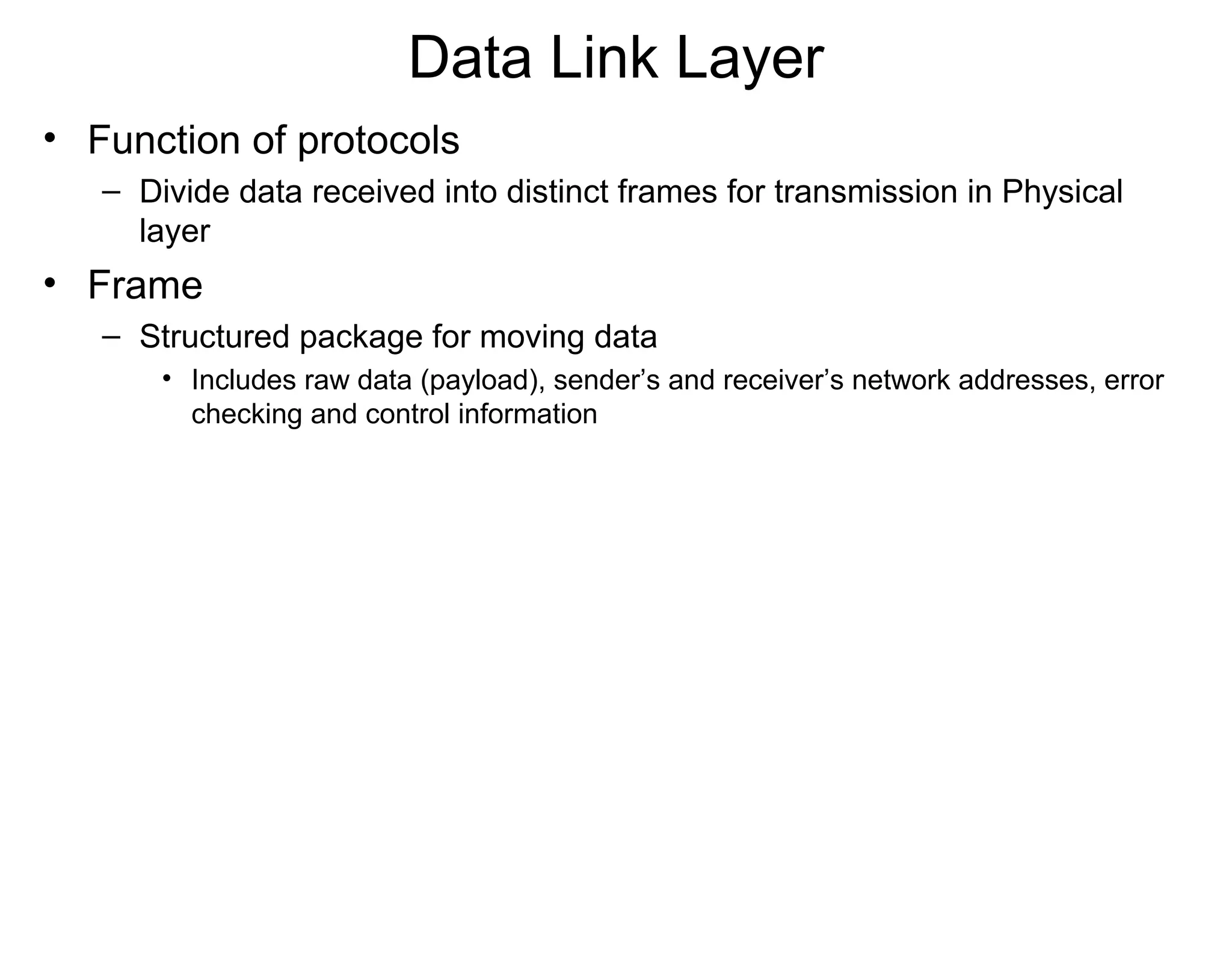 Data Link Layer
• Function of protocols
– Divide data received into distinct frames for transmission in Physical
layer
• Frame
– Structured package for moving data
• Includes raw data (payload), sender’s and receiver’s network addresses, error
checking and control information
 