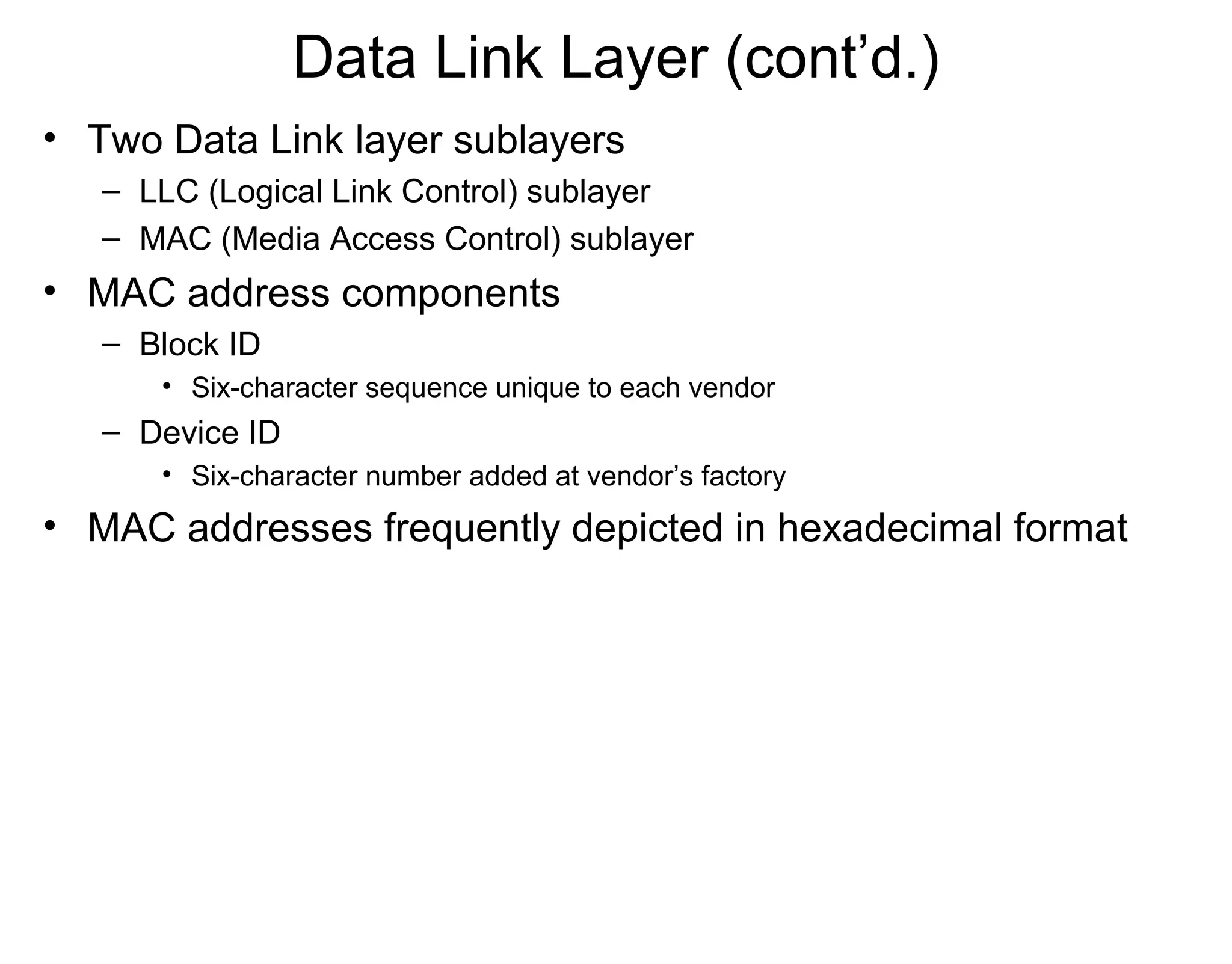 Data Link Layer (cont’d.)
• Two Data Link layer sublayers
– LLC (Logical Link Control) sublayer
– MAC (Media Access Control) sublayer
• MAC address components
– Block ID
• Six-character sequence unique to each vendor
– Device ID
• Six-character number added at vendor’s factory
• MAC addresses frequently depicted in hexadecimal format
 