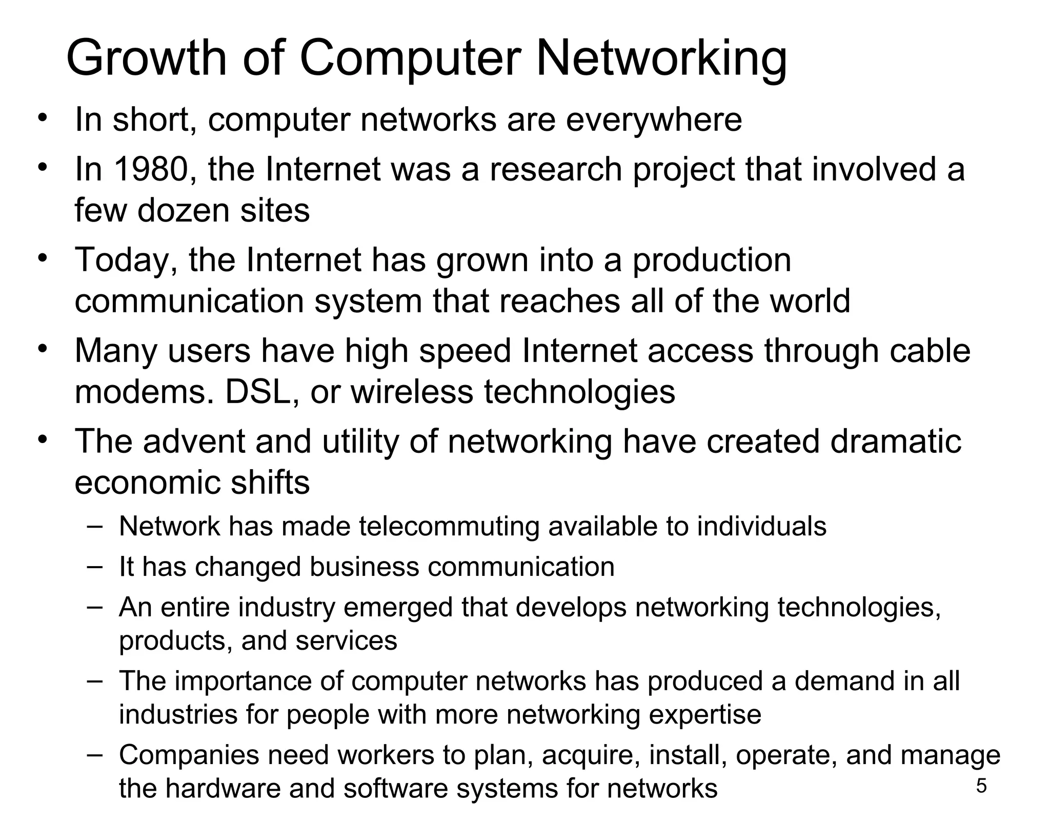 5
Growth of Computer Networking
• In short, computer networks are everywhere
• In 1980, the Internet was a research project that involved a
few dozen sites
• Today, the Internet has grown into a production
communication system that reaches all of the world
• Many users have high speed Internet access through cable
modems. DSL, or wireless technologies
• The advent and utility of networking have created dramatic
economic shifts
– Network has made telecommuting available to individuals
– It has changed business communication
– An entire industry emerged that develops networking technologies,
products, and services
– The importance of computer networks has produced a demand in all
industries for people with more networking expertise
– Companies need workers to plan, acquire, install, operate, and manage
the hardware and software systems for networks
 