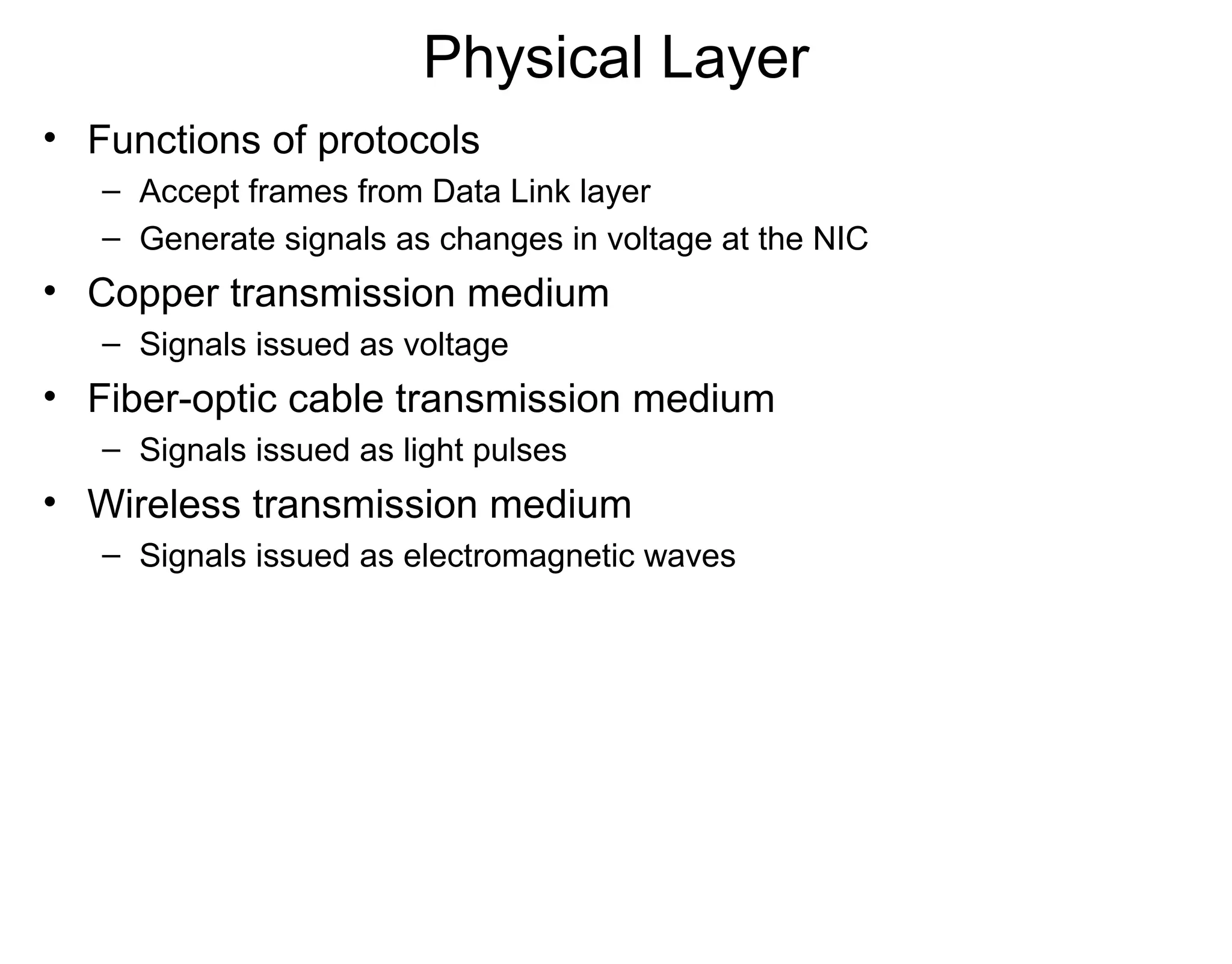 Physical Layer
• Functions of protocols
– Accept frames from Data Link layer
– Generate signals as changes in voltage at the NIC
• Copper transmission medium
– Signals issued as voltage
• Fiber-optic cable transmission medium
– Signals issued as light pulses
• Wireless transmission medium
– Signals issued as electromagnetic waves
 
