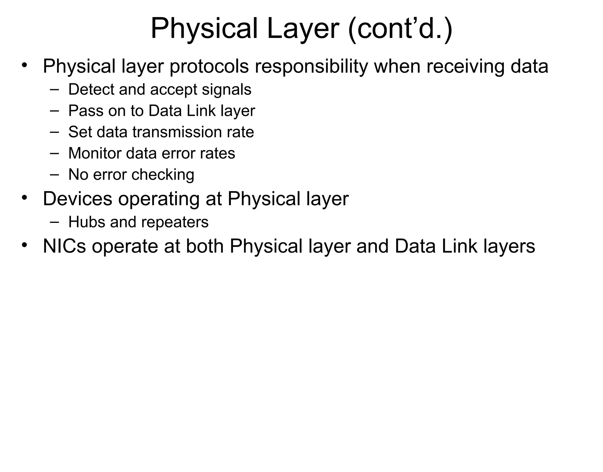 Physical Layer (cont’d.)
• Physical layer protocols responsibility when receiving data
– Detect and accept signals
– Pass on to Data Link layer
– Set data transmission rate
– Monitor data error rates
– No error checking
• Devices operating at Physical layer
– Hubs and repeaters
• NICs operate at both Physical layer and Data Link layers
 