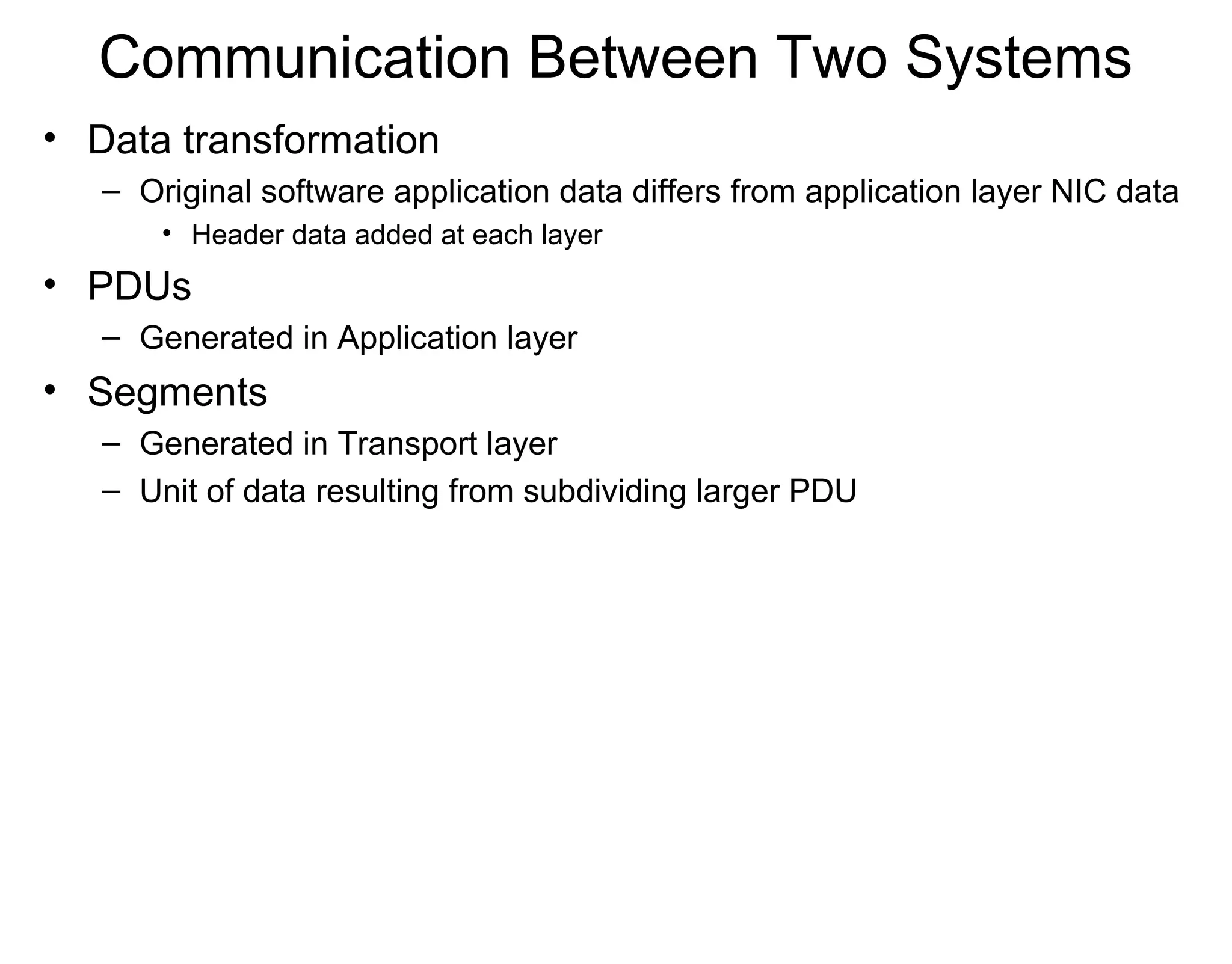 Communication Between Two Systems
• Data transformation
– Original software application data differs from application layer NIC data
• Header data added at each layer
• PDUs
– Generated in Application layer
• Segments
– Generated in Transport layer
– Unit of data resulting from subdividing larger PDU
 
