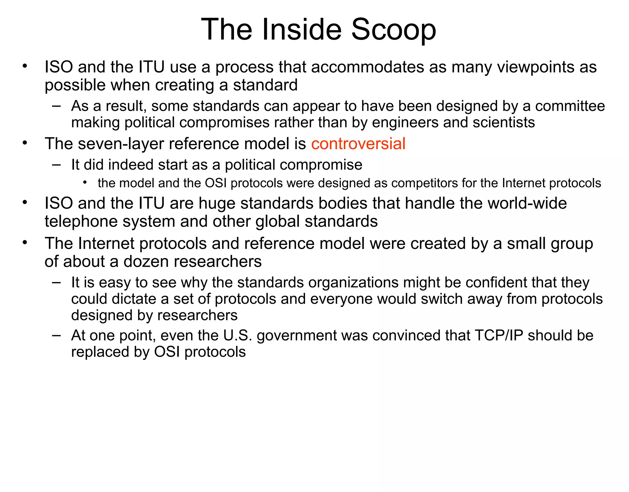 The Inside Scoop
• ISO and the ITU use a process that accommodates as many viewpoints as
possible when creating a standard
– As a result, some standards can appear to have been designed by a committee
making political compromises rather than by engineers and scientists
• The seven-layer reference model is controversial
– It did indeed start as a political compromise
• the model and the OSI protocols were designed as competitors for the Internet protocols
• ISO and the ITU are huge standards bodies that handle the world-wide
telephone system and other global standards
• The Internet protocols and reference model were created by a small group
of about a dozen researchers
– It is easy to see why the standards organizations might be confident that they
could dictate a set of protocols and everyone would switch away from protocols
designed by researchers
– At one point, even the U.S. government was convinced that TCP/IP should be
replaced by OSI protocols
 