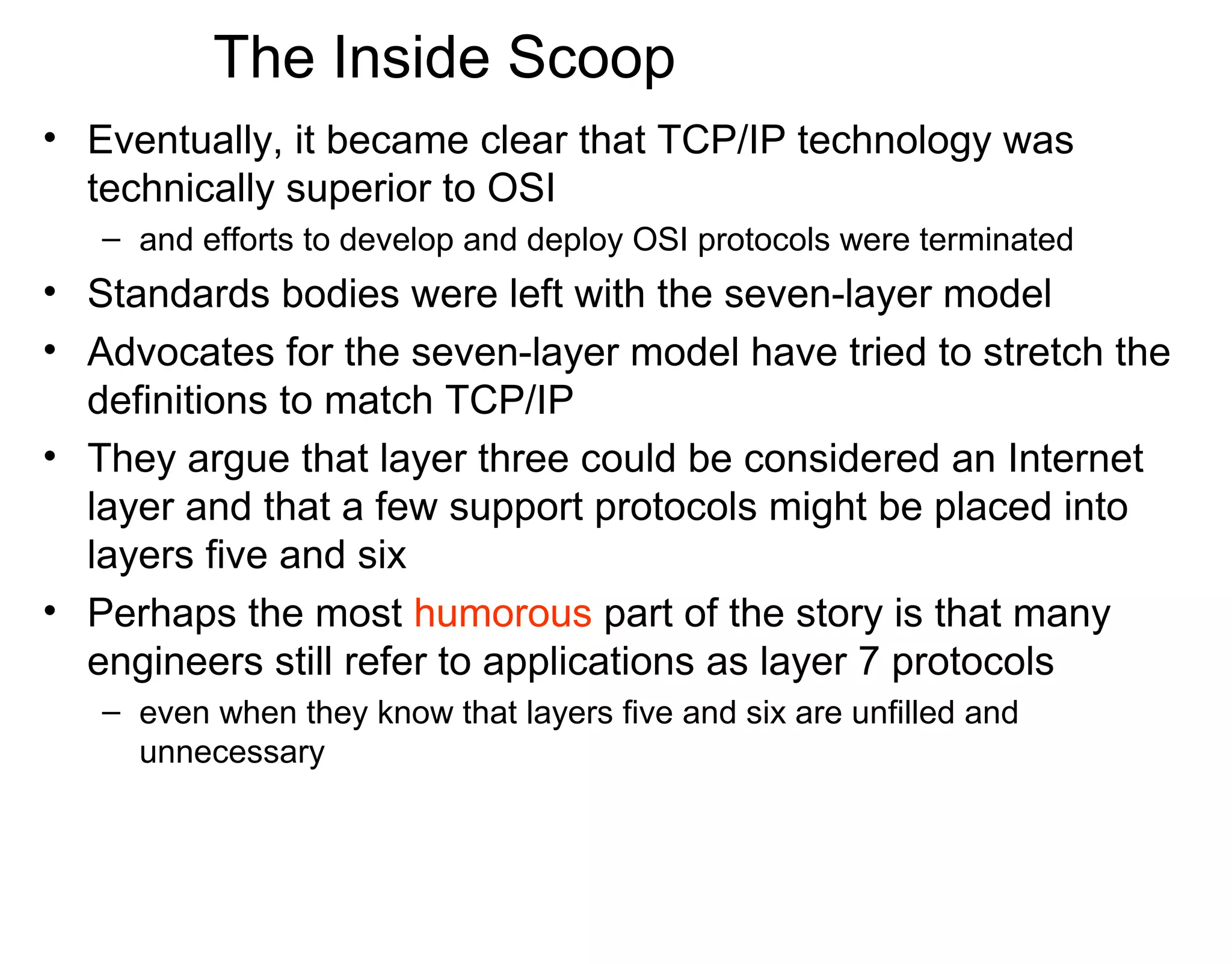The Inside Scoop
• Eventually, it became clear that TCP/IP technology was
technically superior to OSI
– and efforts to develop and deploy OSI protocols were terminated
• Standards bodies were left with the seven-layer model
• Advocates for the seven-layer model have tried to stretch the
definitions to match TCP/IP
• They argue that layer three could be considered an Internet
layer and that a few support protocols might be placed into
layers five and six
• Perhaps the most humorous part of the story is that many
engineers still refer to applications as layer 7 protocols
– even when they know that layers five and six are unfilled and
unnecessary
 