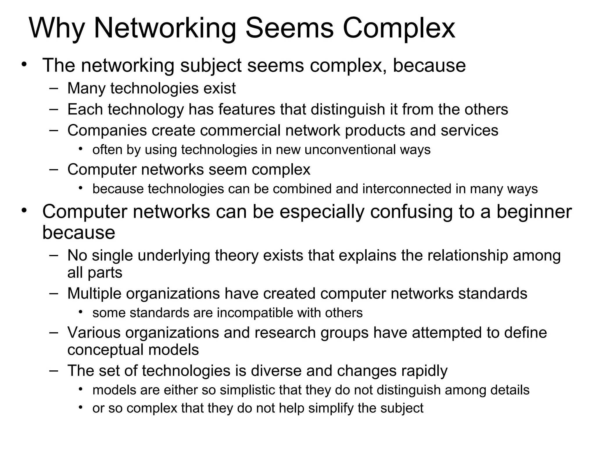 Why Networking Seems Complex
• The networking subject seems complex, because
– Many technologies exist
– Each technology has features that distinguish it from the others
– Companies create commercial network products and services
• often by using technologies in new unconventional ways
– Computer networks seem complex
• because technologies can be combined and interconnected in many ways
• Computer networks can be especially confusing to a beginner
because
– No single underlying theory exists that explains the relationship among
all parts
– Multiple organizations have created computer networks standards
• some standards are incompatible with others
– Various organizations and research groups have attempted to define
conceptual models
– The set of technologies is diverse and changes rapidly
• models are either so simplistic that they do not distinguish among details
• or so complex that they do not help simplify the subject
 