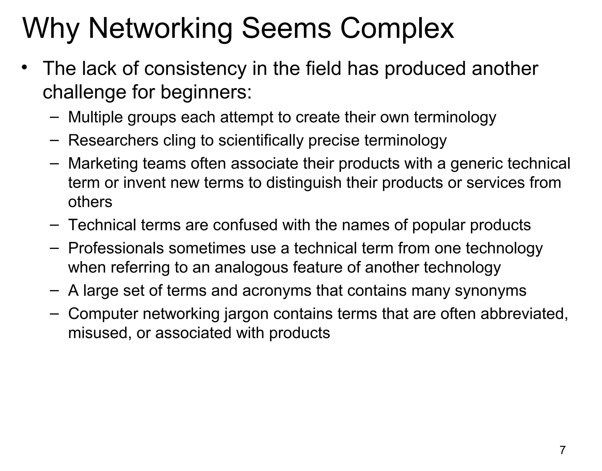 7
Why Networking Seems Complex
• The lack of consistency in the field has produced another
challenge for beginners:
– Multiple groups each attempt to create their own terminology
– Researchers cling to scientifically precise terminology
– Marketing teams often associate their products with a generic technical
term or invent new terms to distinguish their products or services from
others
– Technical terms are confused with the names of popular products
– Professionals sometimes use a technical term from one technology
when referring to an analogous feature of another technology
– A large set of terms and acronyms that contains many synonyms
– Computer networking jargon contains terms that are often abbreviated,
misused, or associated with products
 