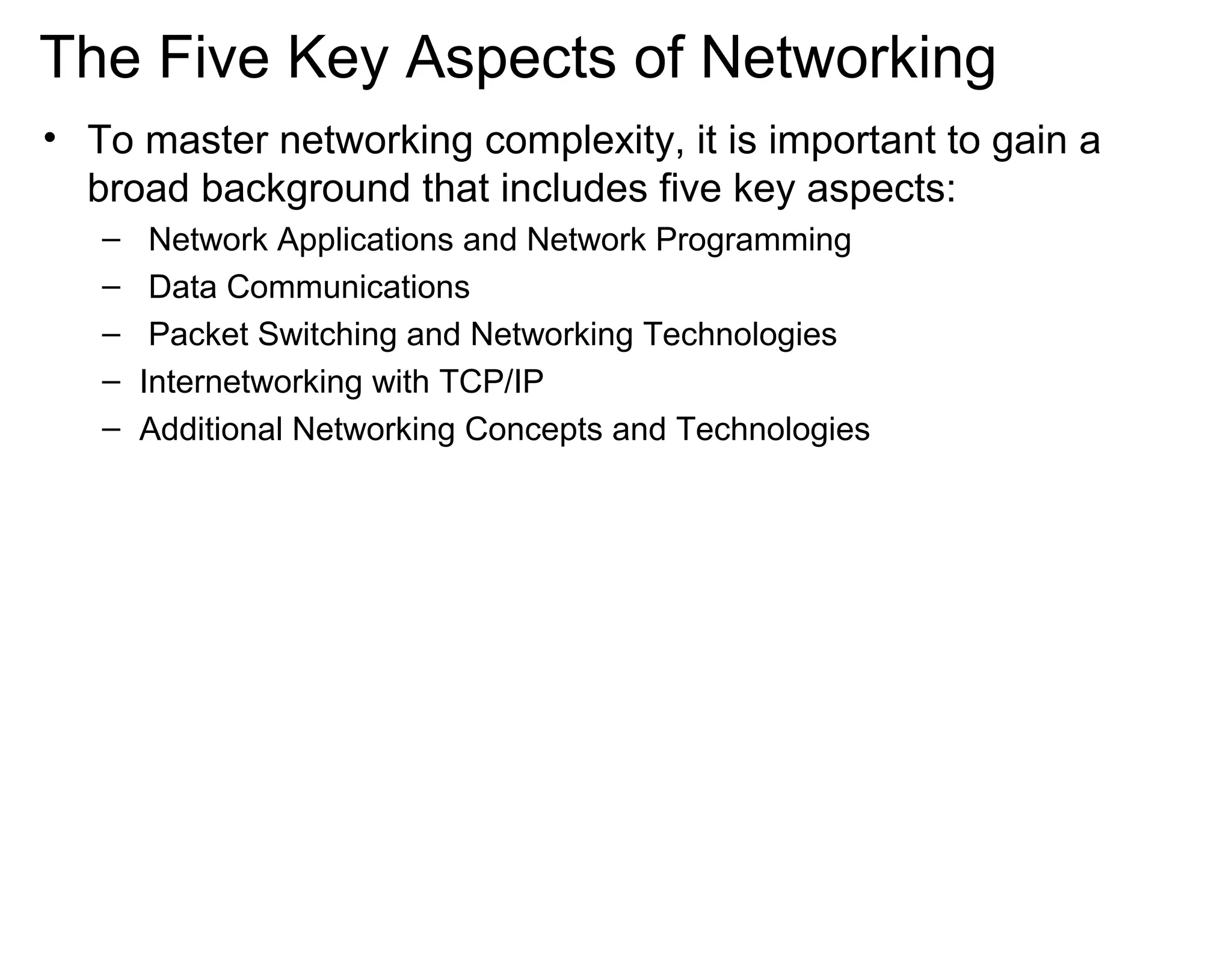 The Five Key Aspects of Networking
• To master networking complexity, it is important to gain a
broad background that includes five key aspects:
– Network Applications and Network Programming
– Data Communications
– Packet Switching and Networking Technologies
– Internetworking with TCP/IP
– Additional Networking Concepts and Technologies
 
