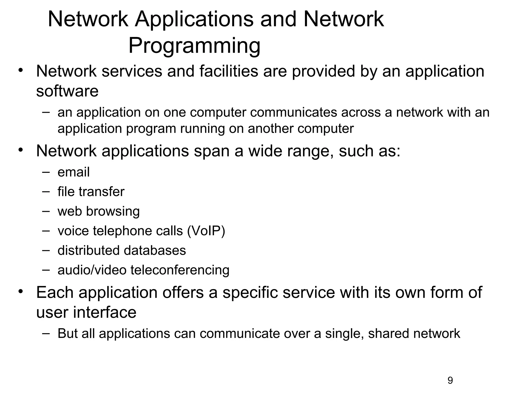 Network Applications and Network
Programming
• Network services and facilities are provided by an application
software
– an application on one computer communicates across a network with an
application program running on another computer
• Network applications span a wide range, such as:
– email
– file transfer
– web browsing
– voice telephone calls (VoIP)
– distributed databases
– audio/video teleconferencing
• Each application offers a specific service with its own form of
user interface
– But all applications can communicate over a single, shared network
9
 