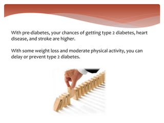 With pre-diabetes, your chances of getting type 2 diabetes, heart
disease, and stroke are higher.
With some weight loss and moderate physical activity, you can
delay or prevent type 2 diabetes.
 