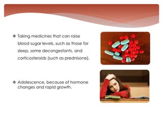  Taking medicines that can raise
blood sugar levels, such as those for
sleep, some decongestants, and
corticosteroids (such as prednisone).
 Adolescence, because of hormone
changes and rapid growth.
 