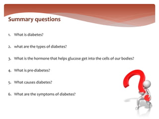 Summary questions
1. What is diabetes?
2. what are the types of diabetes?
3. What is the hormone that helps glucose get into the cells of our bodies?
4. What is pre-diabetes?
5. What causes diabetes?
6. What are the symptoms of diabetes?
 
