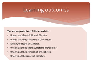Learning outcomes
The learning objectives of this lesson is to:
• Understand the definition of Diabetes.
• Understand the pathogenesis of Diabetes.
• Identify the types of Diabetes.
• Understand the general symptoms of Diabetes?
• Understand the definition of pre-diabetes.
• Understand the causes of Diabetes.
 