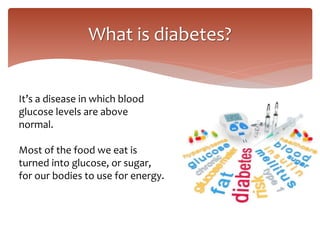 What is diabetes?
It’s a disease in which blood
glucose levels are above
normal.
Most of the food we eat is
turned into glucose, or sugar,
for our bodies to use for energy.
 