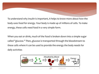 To understand why insulin is important, it helps to know more about how the
body uses food for energy. Your body is made up of millions of cells. To make
energy, these cells need food in a very simple form.
When you eat or drink, much of the food is broken down into a simple sugar
called "glucose." Then, glucose is transported through the bloodstream to
these cells where it can be used to provide the energy the body needs for
daily activities
 