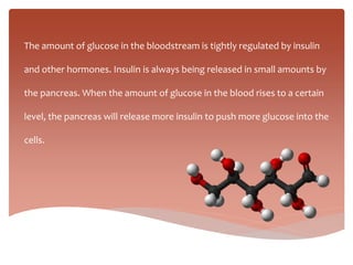 The amount of glucose in the bloodstream is tightly regulated by insulin
and other hormones. Insulin is always being released in small amounts by
the pancreas. When the amount of glucose in the blood rises to a certain
level, the pancreas will release more insulin to push more glucose into the
cells.
 