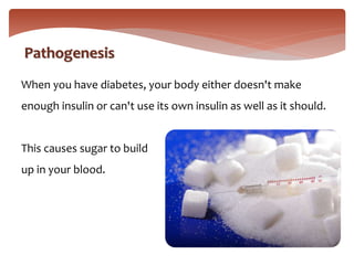 When you have diabetes, your body either doesn't make
enough insulin or can't use its own insulin as well as it should.
This causes sugar to build
up in your blood.
Pathogenesis
 