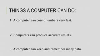 THINGS A COMPUTER CAN DO:
1. A computer can count numbers very fast.
2. Computers can produce accurate results.
3. A computer can keep and remember many data.
 