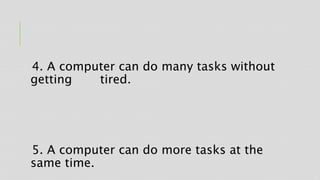 4. A computer can do many tasks without
getting tired.
5. A computer can do more tasks at the
same time.
 