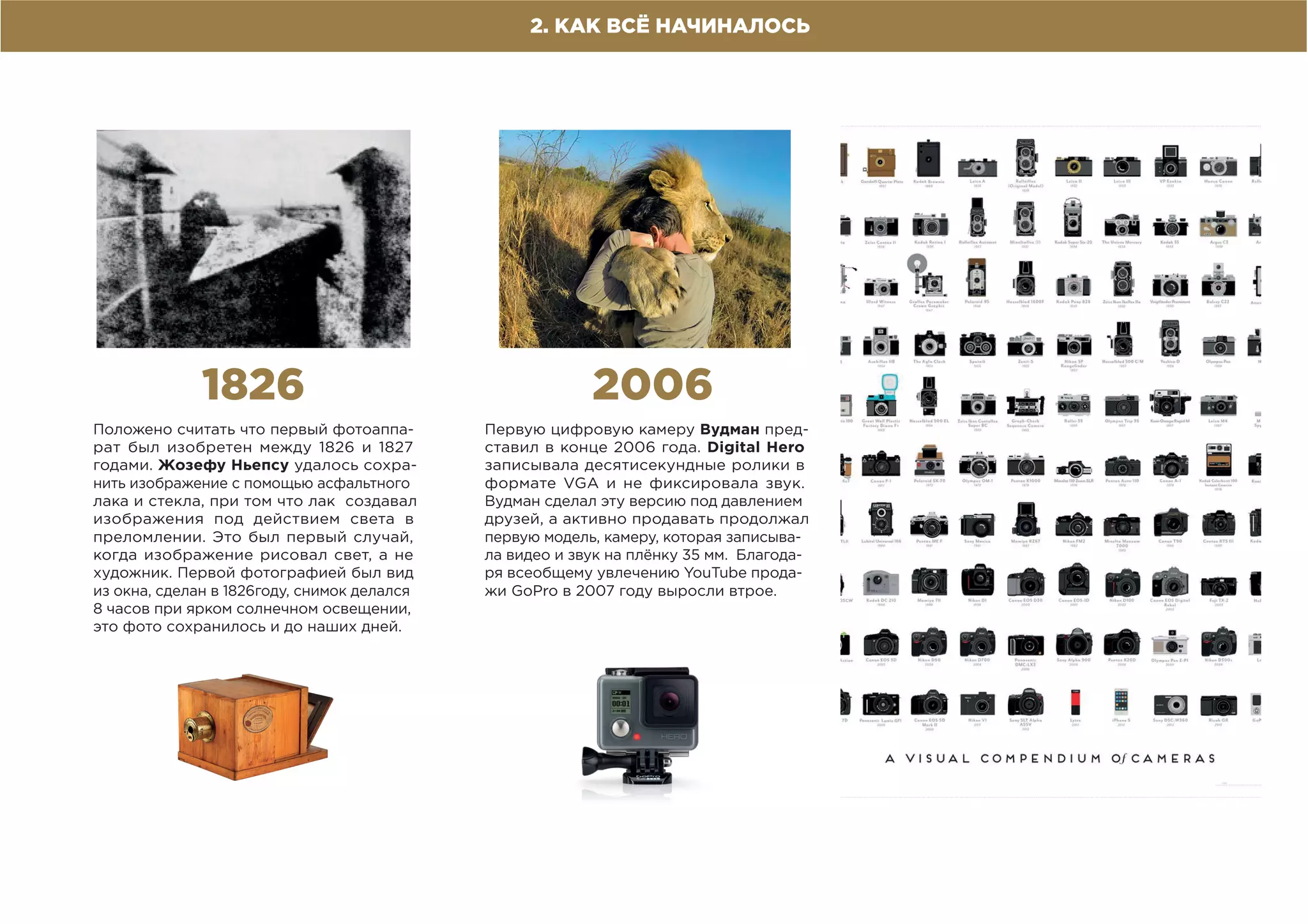 2. КАК ВСЁ НАЧИНАЛОСЬ
1826
Положено считать что первый фотоаппа-
рат был изобретен между 1826 и 1827
годами. Жозефу Ньепсу удалось сохра-
нить изображение с помощью асфальтного
лака и стекла, при том что лак создавал
изображения под действием света в
преломлении. Это был первый случай,
когда изображение рисовал свет, а не
художник. Первой фотографией был вид
из окна, сделан в 1826году, снимок делался
8 часов при ярком солнечном освещении,
это фото сохранилось и до наших дней.
2006
Первую цифровую камеру Вудман пред-
ставил в конце 2006 года. Digital Hero
записывала десятисекундные ролики в
формате VGA и не фиксировала звук.
Вудман сделал эту версию под давлением
друзей, а активно продавать продолжал
первую модель, камеру, которая записыва-
ла видео и звук на плёнку 35 мм. Благода-
ря всеобщему увлечению YouTube прода-
жи GoPro в 2007 году выросли втрое.
 
