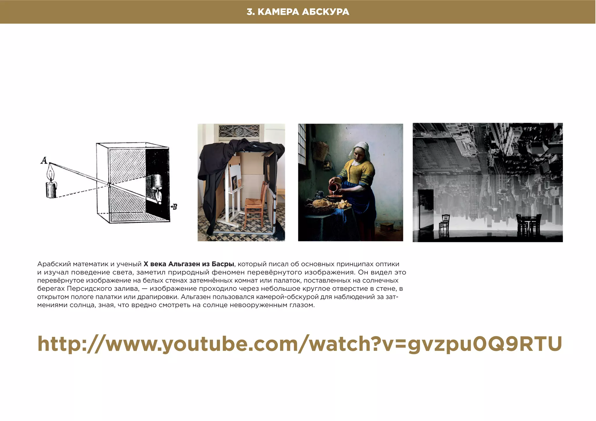 3. КАМЕРА АБСКУРА
Арабский математик и ученый X века Альгазен из Басры, который писал об основных принципах оптики
и изучал поведение света, заметил природный феномен перевёрнутого изображения. Он видел это
перевёрнутое изображение на белых стенах затемнённых комнат или палаток, поставленных на солнечных
берегах Персидского залива, — изображение проходило через небольшое круглое отверстие в стене, в
открытом пологе палатки или драпировки. Альгазен пользовался камерой-обскурой для наблюдений за зат-
мениями солнца, зная, что вредно смотреть на солнце невооруженным глазом.
http://www.youtube.com/watch?v=gvzpu0Q9RTU
 