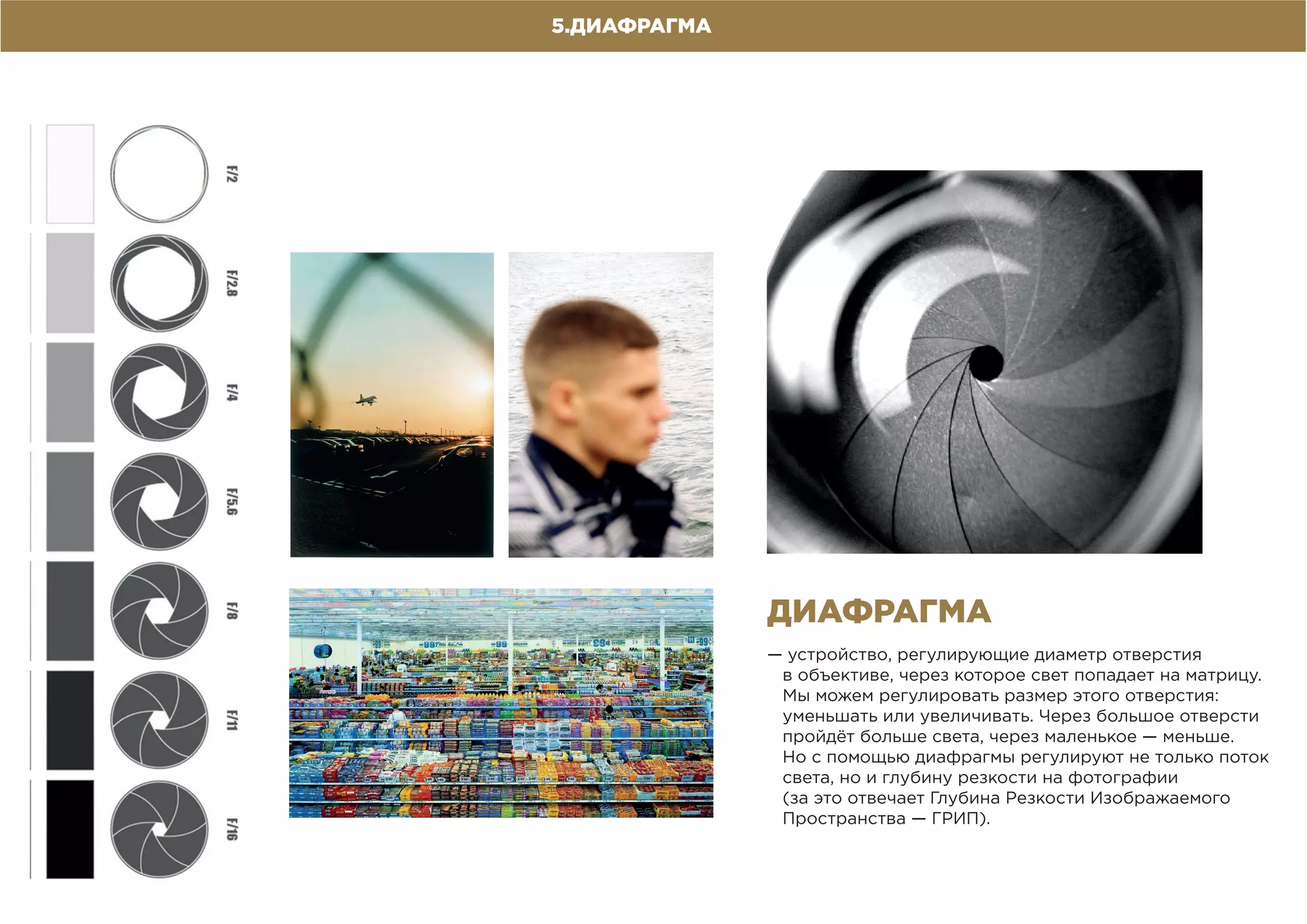5.ДИАФРАГМА
— устройство, регулирующие диаметр отверстия
в объективе, через которое свет попадает на матрицу.
Мы можем регулировать размер этого отверстия:
уменьшать или увеличивать. Через большое отверсти
пройдёт больше света, через маленькое — меньше.
Но с помощью диафрагмы регулируют не только поток
света, но и глубину резкости на фотографии
(за это отвечает Глубина Резкости Изображаемого
Пространства — ГРИП).
ДИАФРАГМА
 