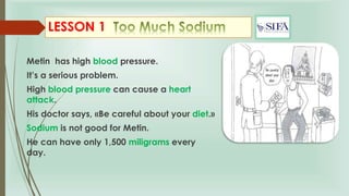 LESSON 1
Metin has high blood pressure.
It’s a serious problem.
High blood pressure can cause a heart
attack.
His doctor says, «Be careful about your diet.»
Sodium is not good for Metin.
He can have only 1,500 miligrams every
day.
 