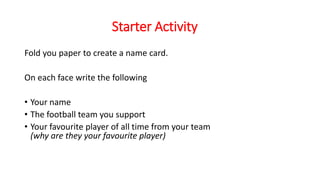 Starter Activity
Fold you paper to create a name card.
On each face write the following
• Your name
• The football team you support
• Your favourite player of all time from your team
(why are they your favourite player)
 