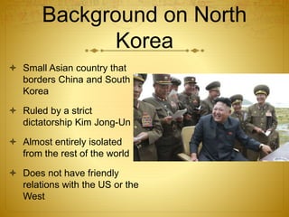 Background on North
Korea
 Small Asian country that
borders China and South
Korea
 Ruled by a strict
dictatorship Kim Jong-Un
 Almost entirely isolated
from the rest of the world
 Does not have friendly
relations with the US or the
West
 